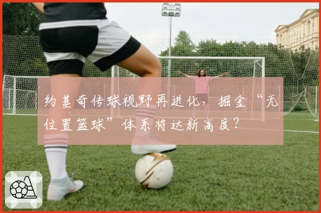 约基奇传球视野再进化，掘金“无位置篮球”体系将达新高度？