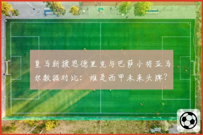 皇马新援恩德里克与巴萨小将亚马尔数据对比：谁是西甲未来头牌？