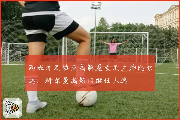西班牙足协正式解雇女足主帅比尔达，科尔曼成热门继任人选