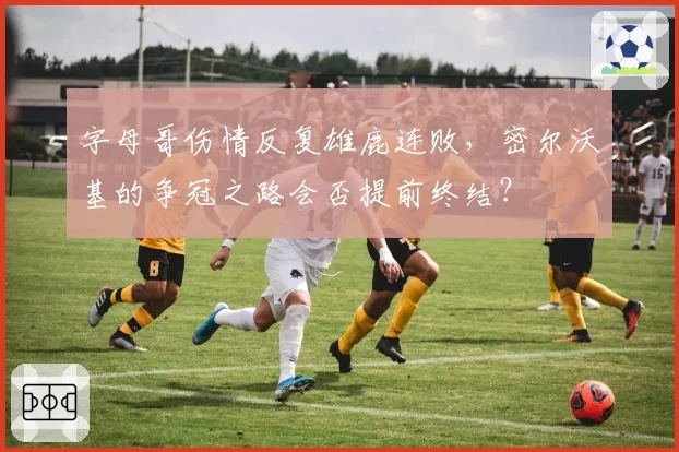 字母哥伤情反复雄鹿连败，密尔沃基的争冠之路会否提前终结？