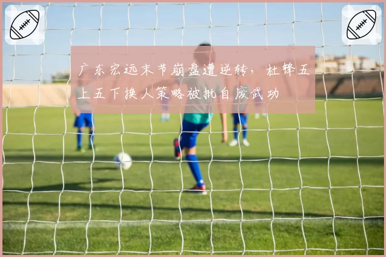 广东宏远末节崩盘遭逆转，杜锋五上五下换人策略被批自废武功