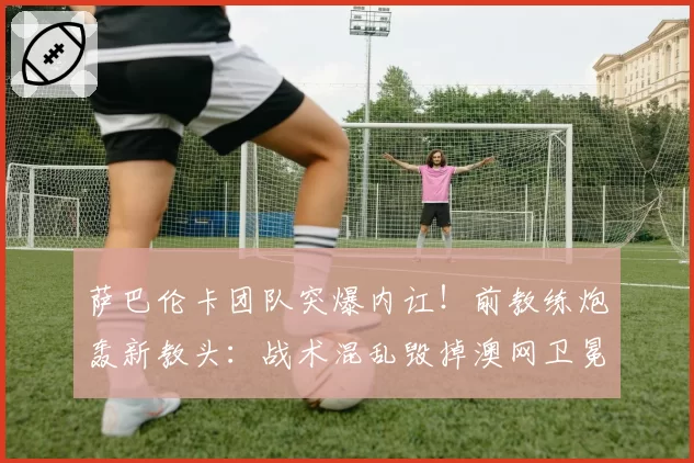 萨巴伦卡团队突爆内讧！前教练炮轰新教头：战术混乱毁掉澳网卫冕