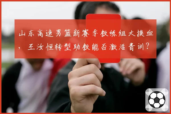 山东高速男篮新赛季教练组大换血，王汝恒转型助教能否激活青训？