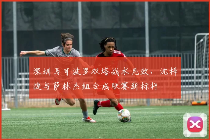 深圳马可波罗双塔战术见效，沈梓捷与萨林杰组合成联赛新标杆