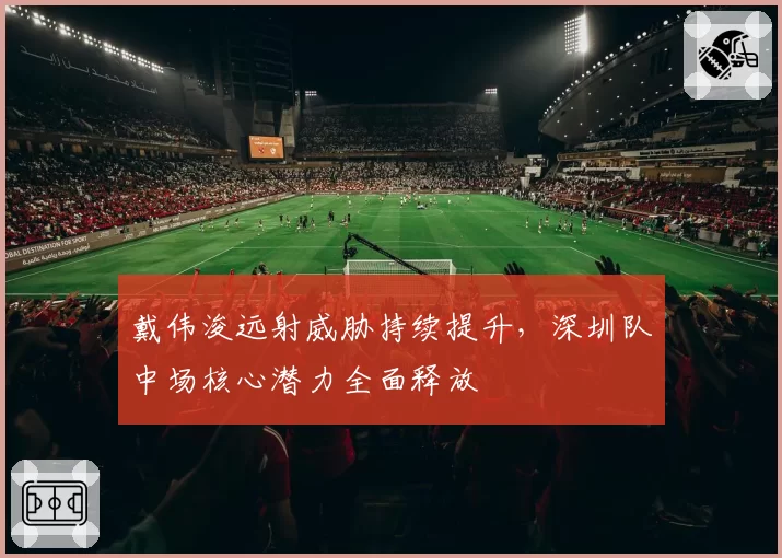 戴伟浚远射威胁持续提升，深圳队中场核心潜力全面释放