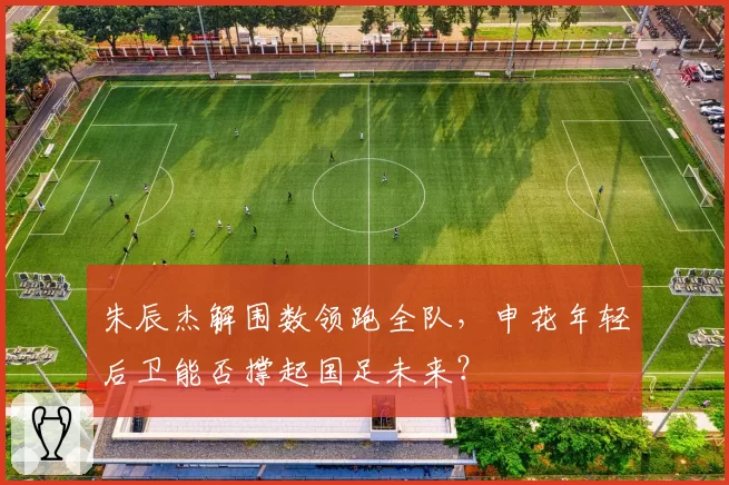 朱辰杰解围数领跑全队，申花年轻后卫能否撑起国足未来？
