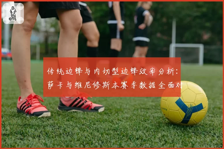 传统边锋与内切型边锋效率分析：萨卡与维尼修斯本赛季数据全面对比