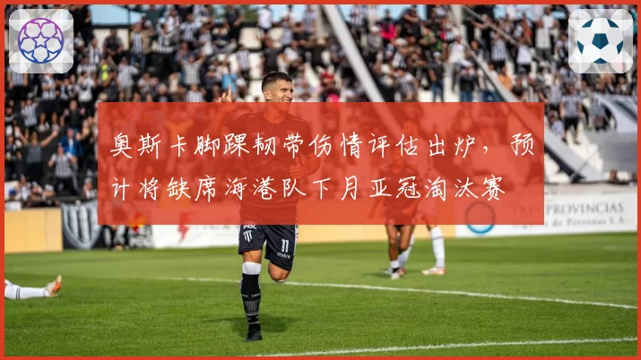 奥斯卡脚踝韧带伤情评估出炉，预计将缺席海港队下月亚冠淘汰赛