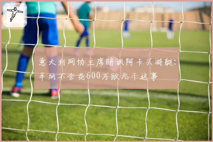 意大利网协主席暗讽阿卡买游艇:辛纳不会花600万欧元干这事