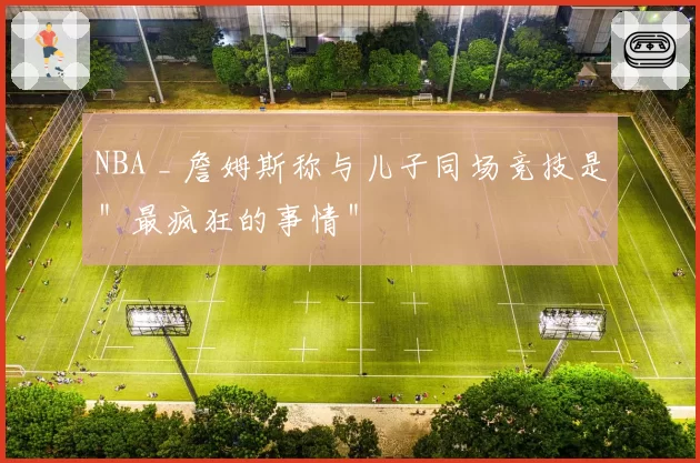 NBA _ 詹姆斯称与儿子同场竞技是＂最疯狂的事情＂