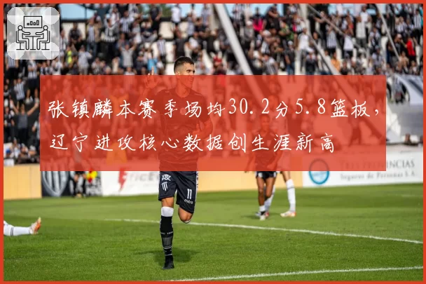 张镇麟本赛季场均30.2分5.8篮板，辽宁进攻核心数据创生涯新高