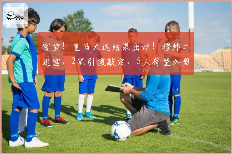 官宣！皇马大选结果出炉！穆帅二进宫，2笔引援敲定，5人有望加盟