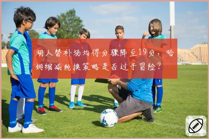 湖人替补场均得分骤降至19分，哈姆缩减轮换策略是否过于冒险？
