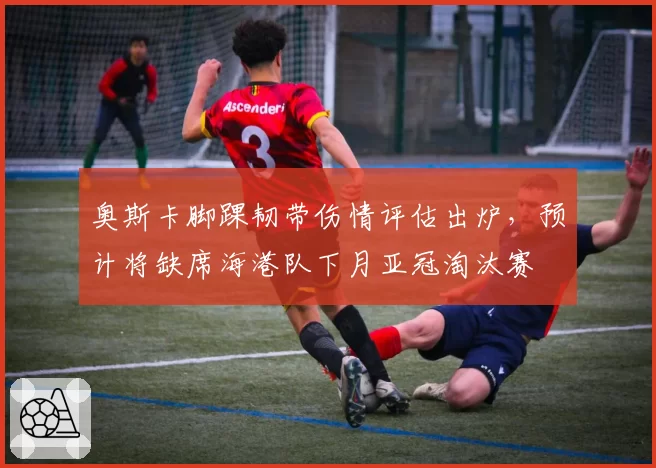 奥斯卡脚踝韧带伤情评估出炉，预计将缺席海港队下月亚冠淘汰赛