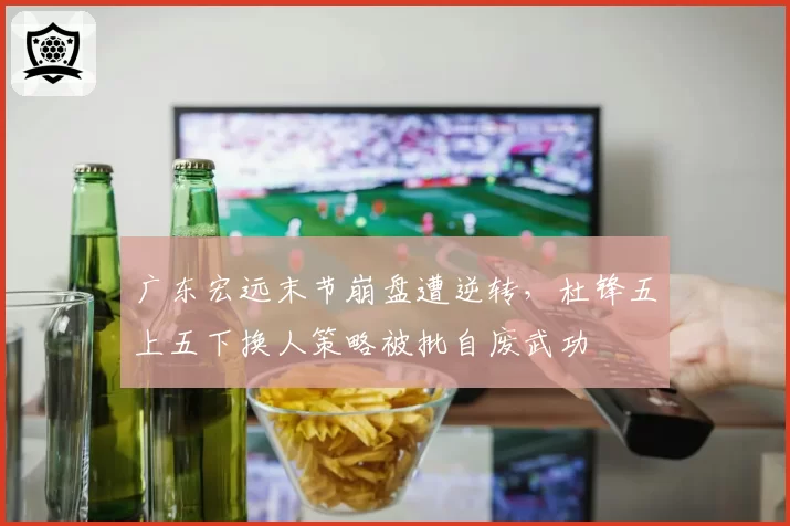 广东宏远末节崩盘遭逆转，杜锋五上五下换人策略被批自废武功