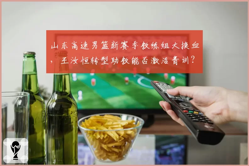 山东高速男篮新赛季教练组大换血，王汝恒转型助教能否激活青训？