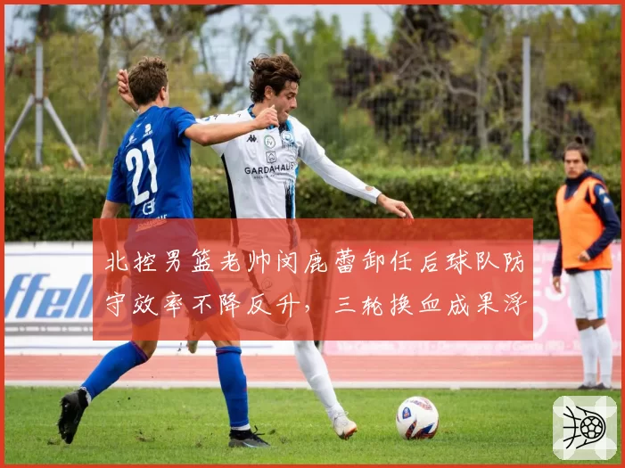 北控男篮老帅闵鹿蕾卸任后球队防守效率不降反升,三轮换血成果浮出水面