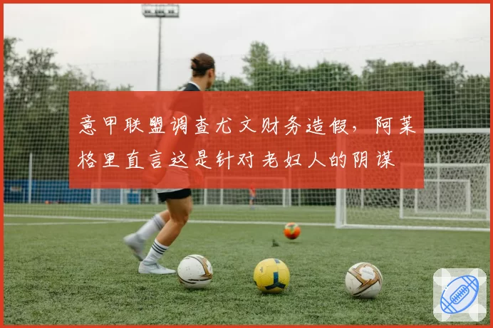 意甲联盟调查尤文财务造假，阿莱格里直言这是针对老妇人的阴谋