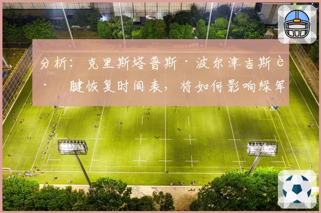 分析：克里斯塔普斯·波尔津吉斯跟腱恢复时间表，将如何影响绿军卫冕之路