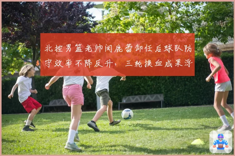北控男篮老帅闵鹿蕾卸任后球队防守效率不降反升，三轮换血成果浮出水面