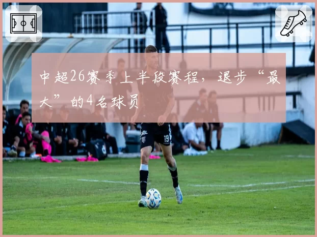 中超26赛季上半段赛程，退步“最大”的4名球员