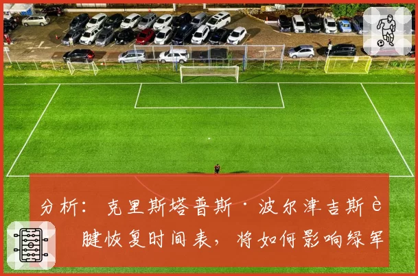 分析：克里斯塔普斯·波尔津吉斯跟腱恢复时间表，将如何影响绿军卫冕之路