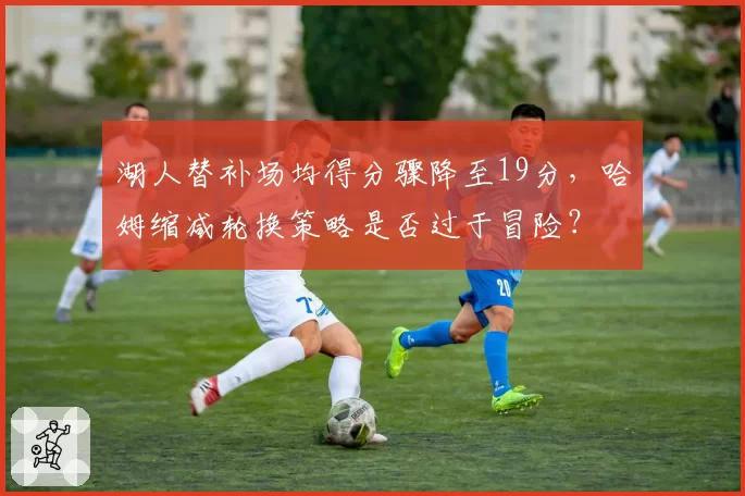 湖人替补场均得分骤降至19分，哈姆缩减轮换策略是否过于冒险？