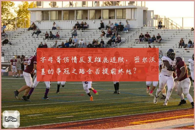 字母哥伤情反复雄鹿连败，密尔沃基的争冠之路会否提前终结？