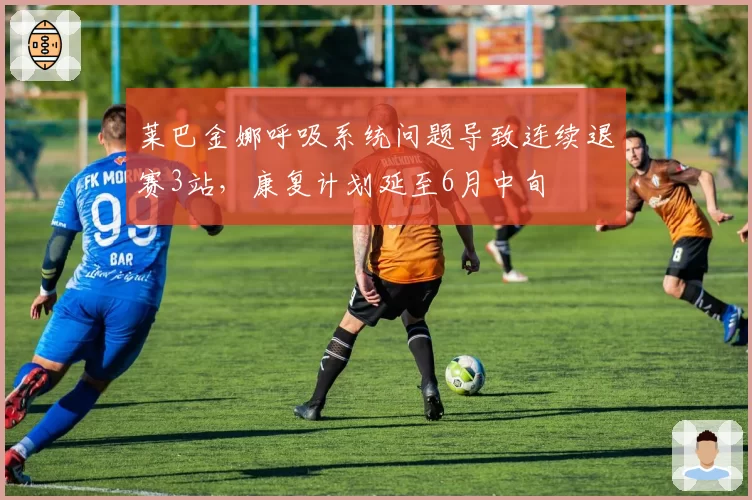 莱巴金娜呼吸系统问题导致连续退赛3站，康复计划延至6月中旬