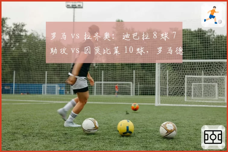 罗马 vs 拉齐奥：迪巴拉 8 球 7 助攻 vs 因莫比莱 10 球，罗马德比两位核心的全面对比
