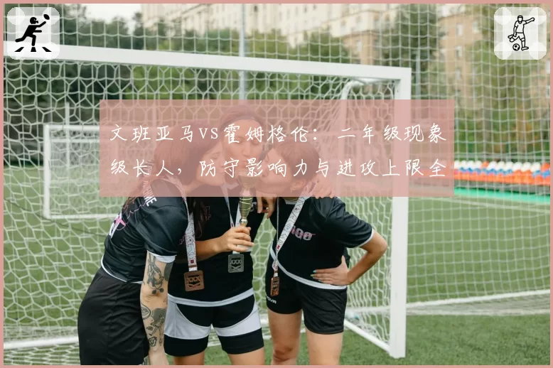 文班亚马vs霍姆格伦：二年级现象级长人，防守影响力与进攻上限全面解析