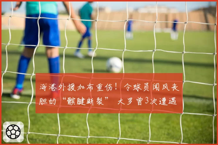 海港外援加布重伤！令球员闻风丧胆的“髌腱断裂” 大罗曾3次遭遇
