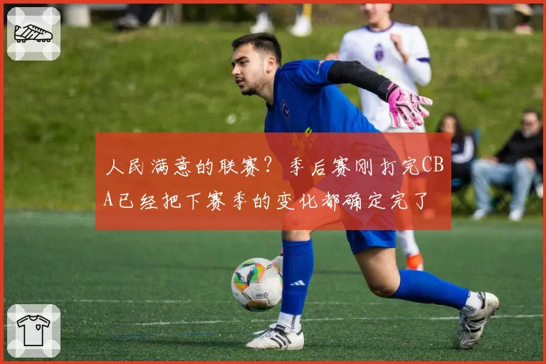 人民满意的联赛?季后赛刚打完CBA已经把下赛季的变化都确定完了