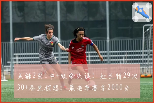 关键2罚1中+致命失误!杜兰特29次30+吞里程悲:最老单赛季2000分